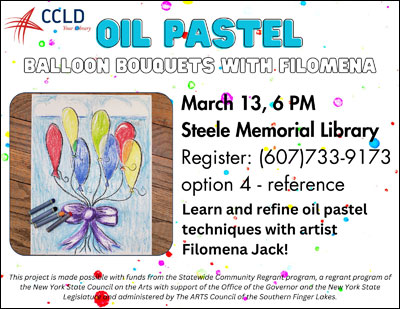 Oil Pastel Balloon Bouquets with Filomena - March 13, 6pm Steele Memorial Library; Register: (607)733-9173 option 4 - reference; Learn and refine oil pastel techniques with artist Filomena Jack! This project is made possible with funds from the Statewide Community Regrant program, a regrant program of the New York State Council on the Arts with support of the Office of the Governor and the New York State Legislature and administered by The ARTS Council of the Southern Finger Lakes.